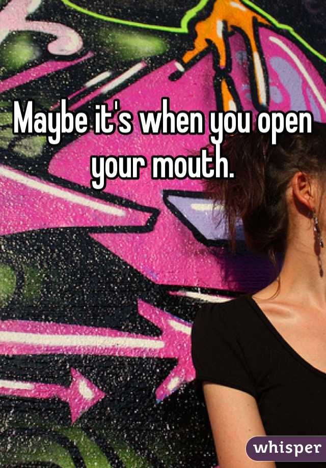 
Maybe it's when you open your mouth.  