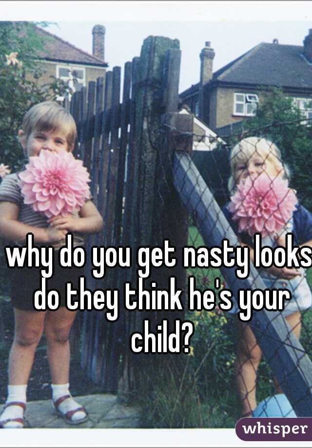 why do you get nasty looks do they think he's your child?
