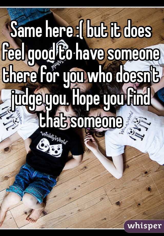Same here :( but it does feel good to have someone there for you who doesn't judge you. Hope you find that someone