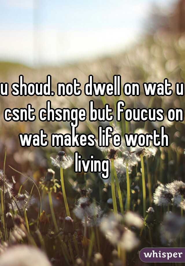 u shoud. not dwell on wat u csnt chsnge but foucus on wat makes life worth living 