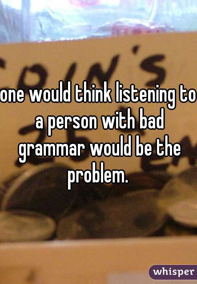 one would think listening to a person with bad grammar would be the problem. 