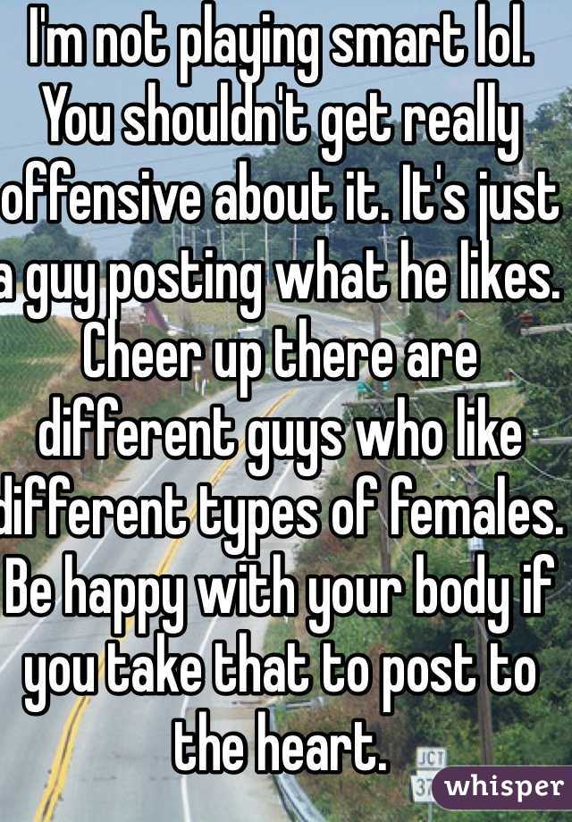 I'm not playing smart lol. You shouldn't get really offensive about it. It's just a guy posting what he likes. Cheer up there are different guys who like different types of females. Be happy with your body if you take that to post to the heart.
