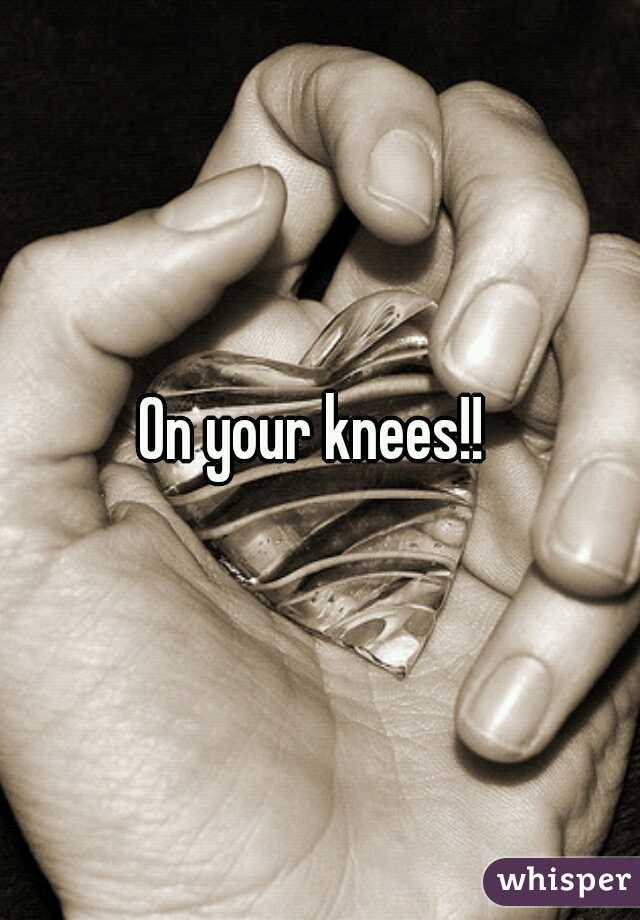 On your knees!! 