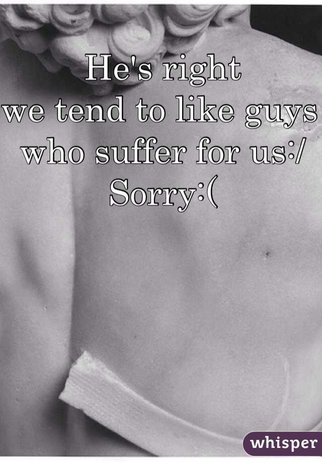 He's right 
we tend to like guys who suffer for us:/
Sorry:(