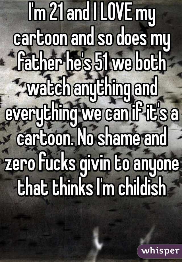 I'm 21 and I LOVE my cartoon and so does my father he's 51 we both watch anything and everything we can if it's a cartoon. No shame and zero fucks givin to anyone that thinks I'm childish 