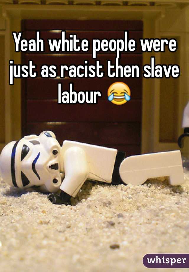 Yeah white people were just as racist then slave labour 😂
