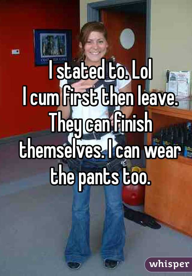 I stated to. Lol
I cum first then leave. They can finish themselves. I can wear the pants too. 