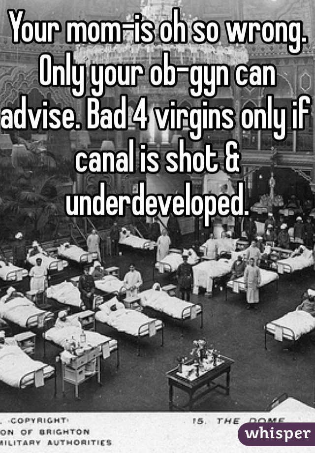 Your mom-is oh so wrong. Only your ob-gyn can advise. Bad 4 virgins only if canal is shot & underdeveloped. 
