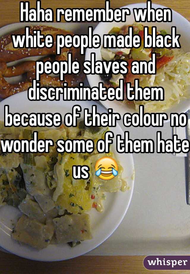 Haha remember when white people made black people slaves and discriminated them because of their colour no wonder some of them hate us 😂