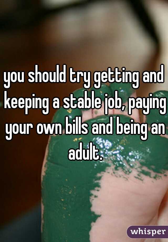 you should try getting and keeping a stable job, paying your own bills and being an adult.