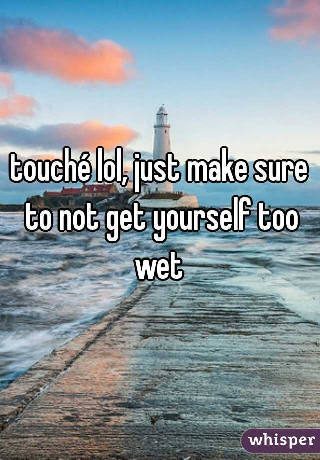 touché lol, just make sure to not get yourself too wet 