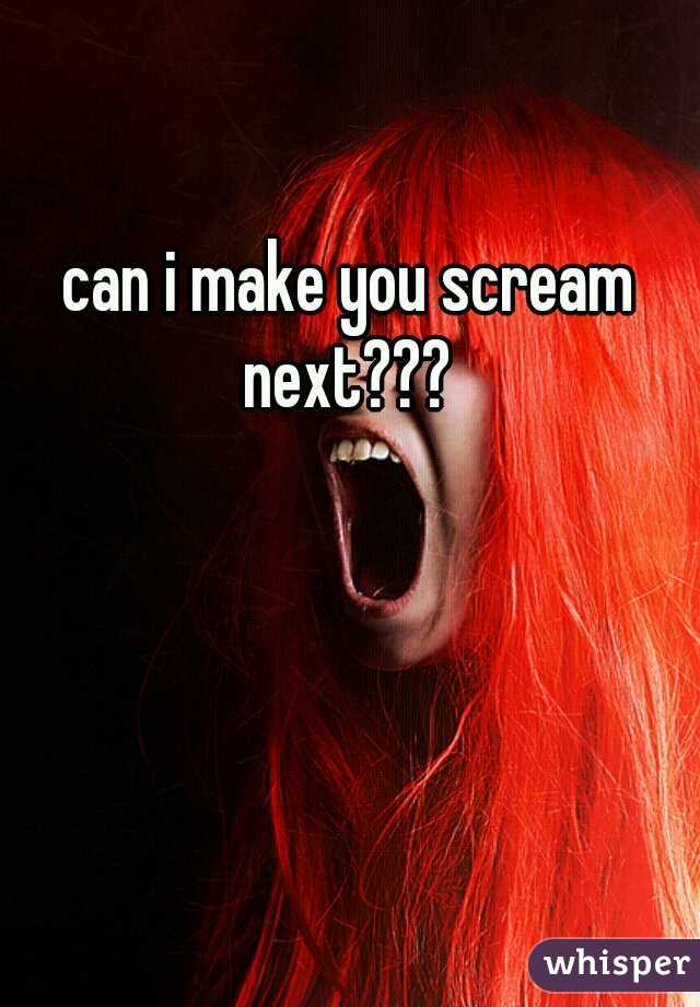 can i make you scream next??? 