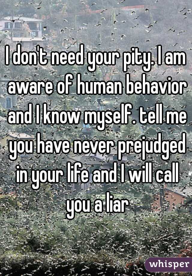 I don't need your pity. I am aware of human behavior and I know myself. tell me you have never prejudged in your life and I will call you a liar