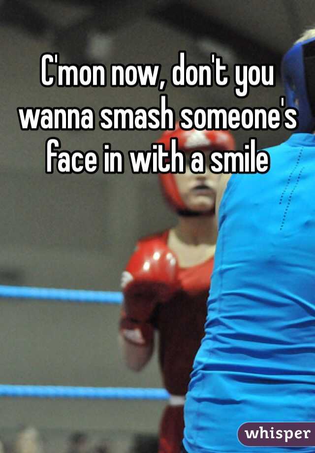 C'mon now, don't you wanna smash someone's face in with a smile 