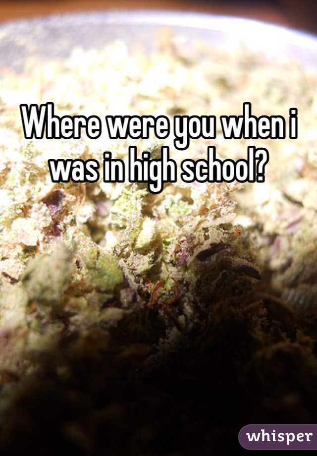 Where were you when i was in high school?