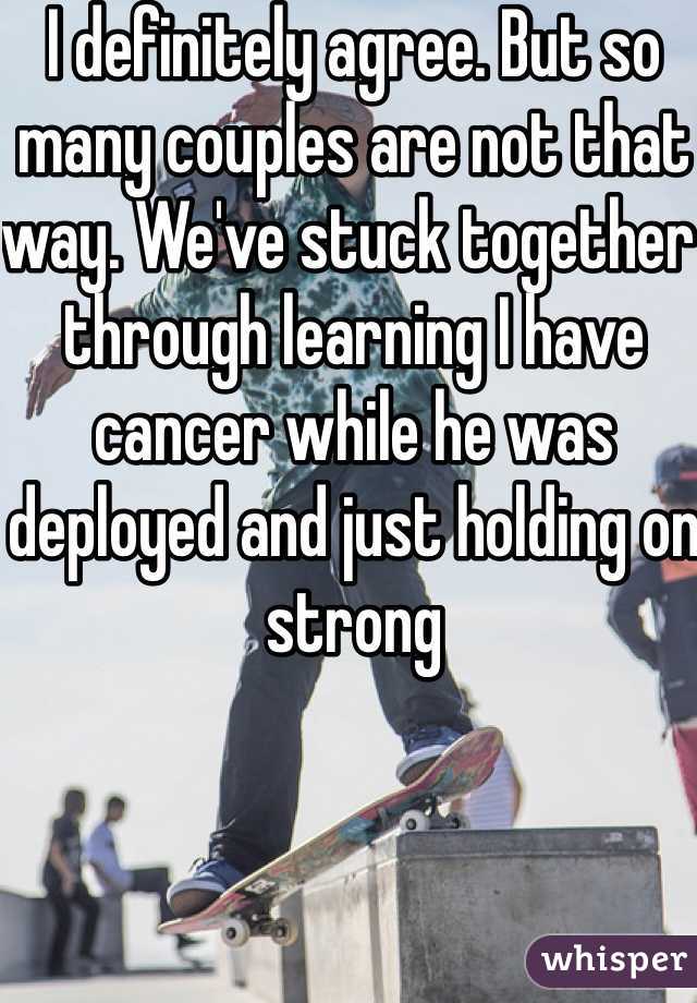 I definitely agree. But so many couples are not that way. We've stuck together through learning I have cancer while he was deployed and just holding on strong 