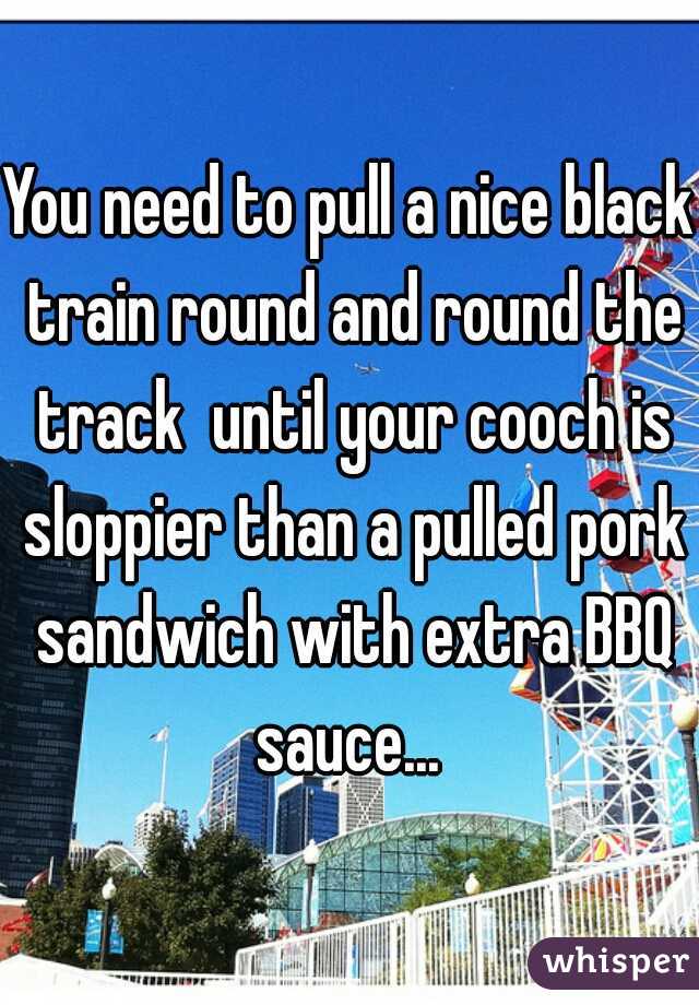 You need to pull a nice black train round and round the track  until your cooch is sloppier than a pulled pork sandwich with extra BBQ sauce... 
