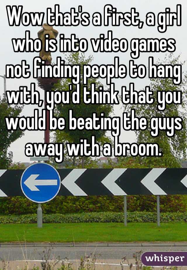 Wow that's a first, a girl who is into video games not finding people to hang with, you'd think that you would be beating the guys away with a broom.