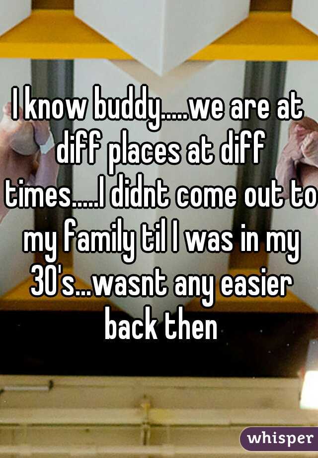 I know buddy.....we are at diff places at diff times.....I didnt come out to my family til I was in my 30's...wasnt any easier back then