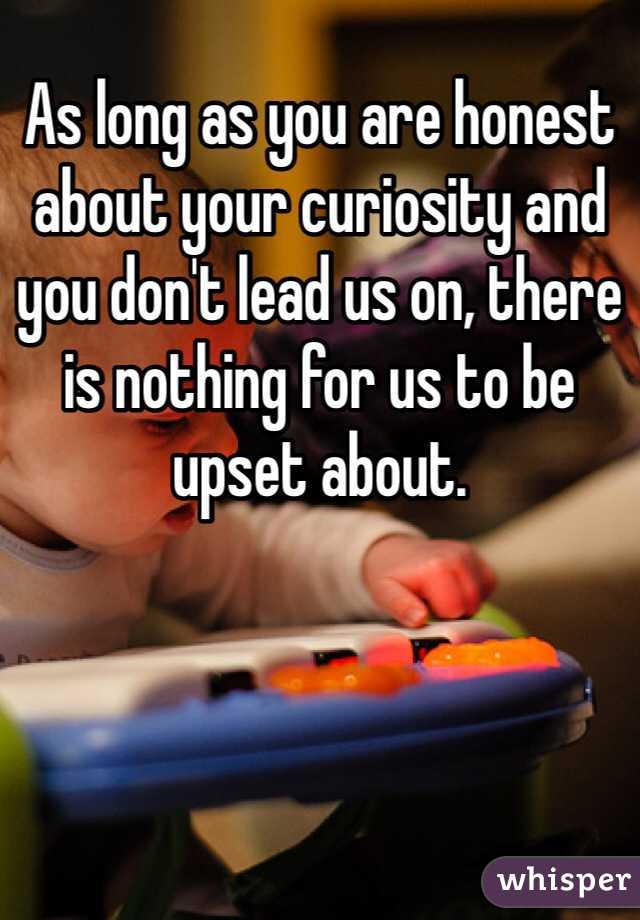 As long as you are honest about your curiosity and you don't lead us on, there is nothing for us to be upset about.