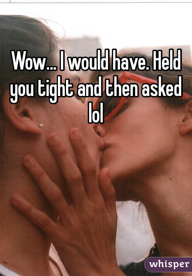 Wow... I would have. Held you tight and then asked lol
