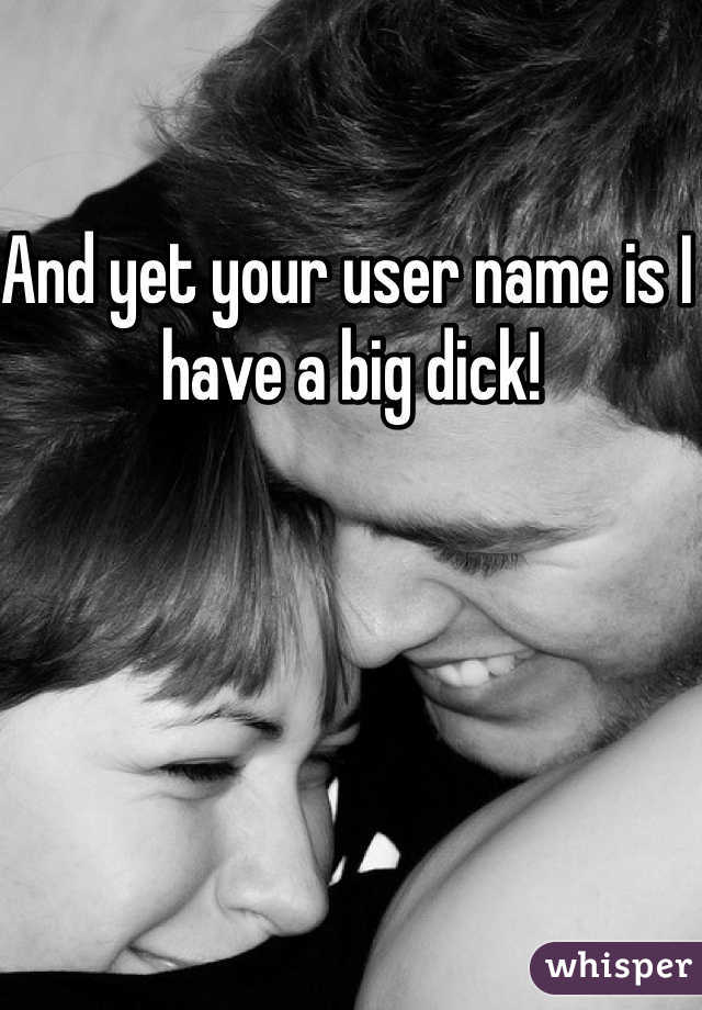 And yet your user name is I have a big dick!
