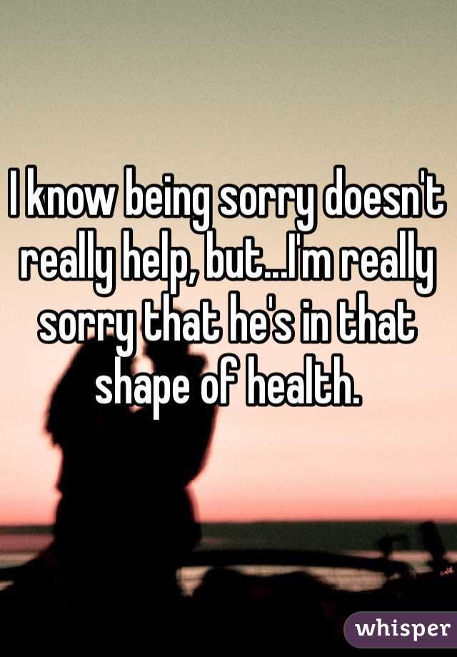 I know being sorry doesn't really help, but...I'm really sorry that he's in that shape of health. 