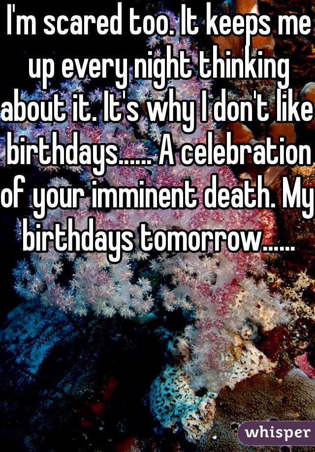 I'm scared too. It keeps me up every night thinking about it. It's why I don't like birthdays...... A celebration of your imminent death. My birthdays tomorrow......