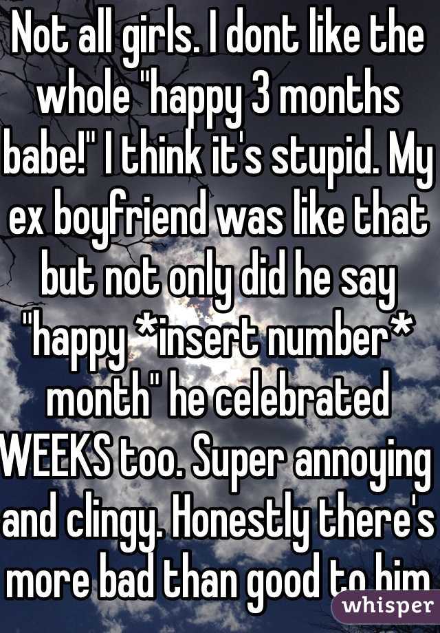 Not all girls. I dont like the whole "happy 3 months babe!" I think it's stupid. My ex boyfriend was like that but not only did he say "happy *insert number* month" he celebrated WEEKS too. Super annoying and clingy. Honestly there's more bad than good to him