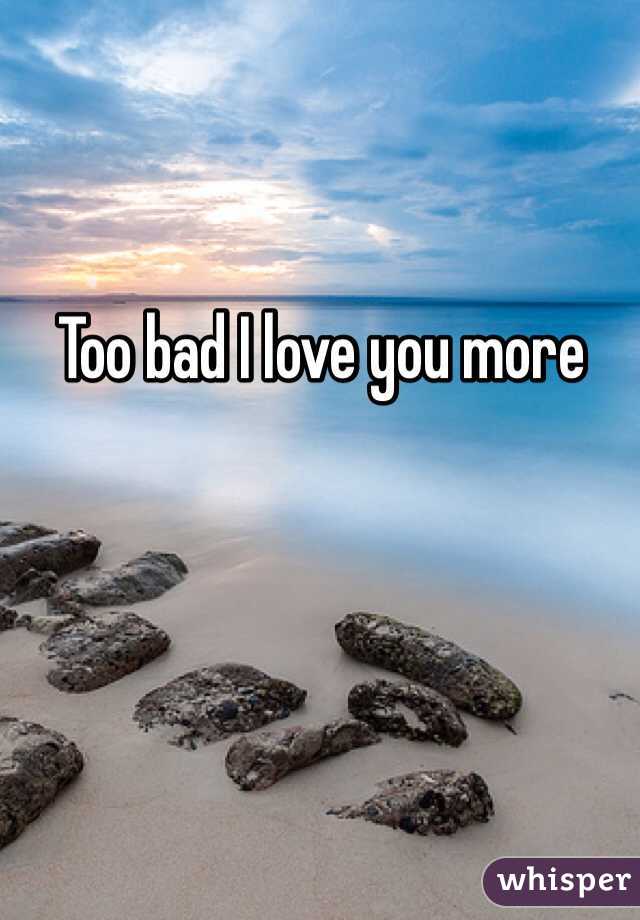 Too bad I love you more 