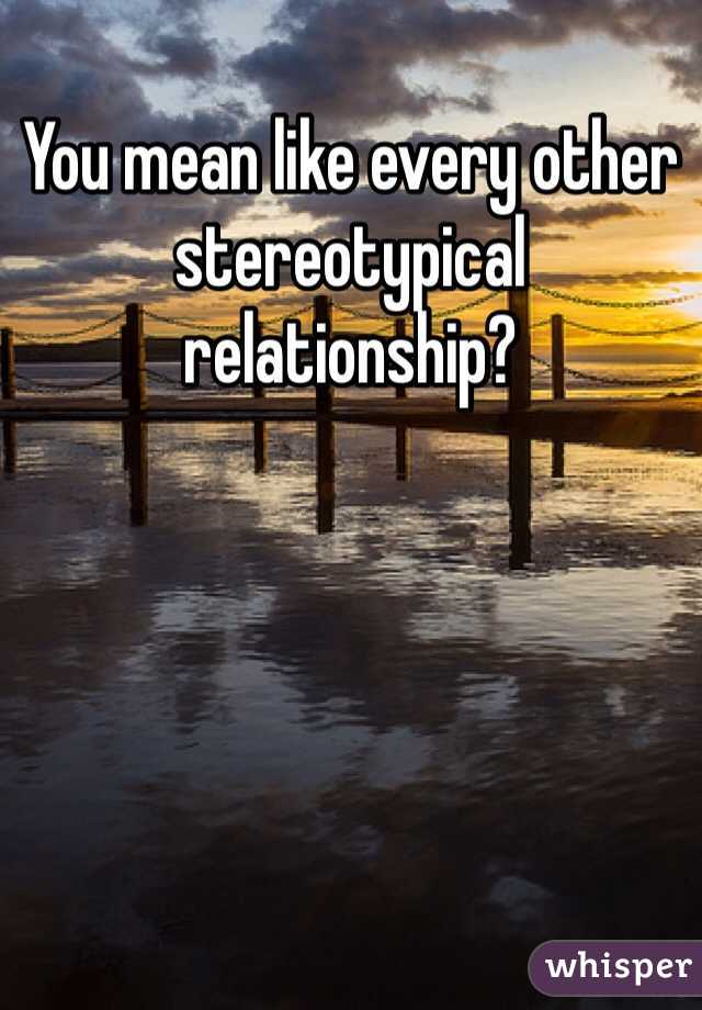 You mean like every other stereotypical relationship? 