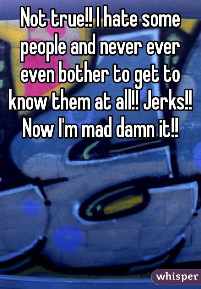 Not true!! I hate some people and never ever even bother to get to know them at all!! Jerks!! Now I'm mad damn it!!