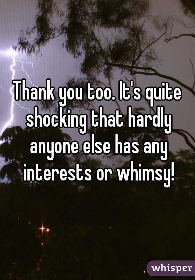 Thank you too. It's quite shocking that hardly anyone else has any interests or whimsy!