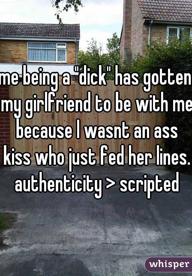 me being a "dick" has gotten my girlfriend to be with me because I wasnt an ass kiss who just fed her lines. authenticity > scripted