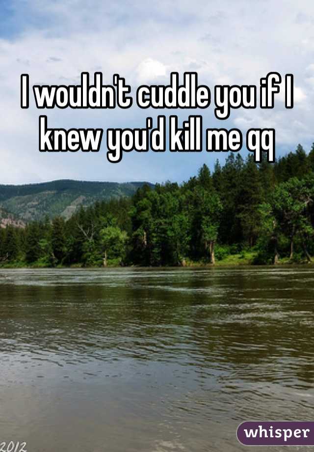 I wouldn't cuddle you if I knew you'd kill me qq 