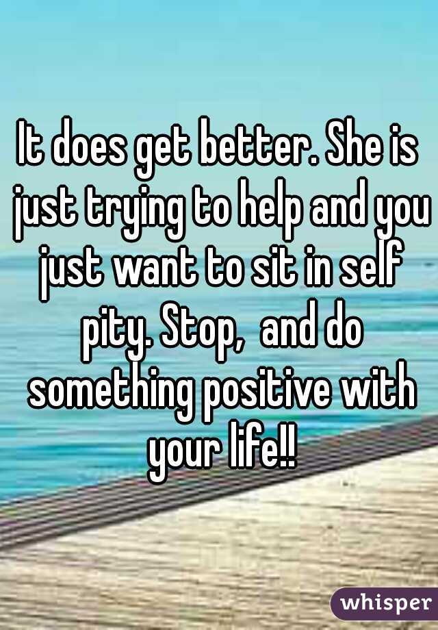 It does get better. She is just trying to help and you just want to sit in self pity. Stop,  and do something positive with your life!!