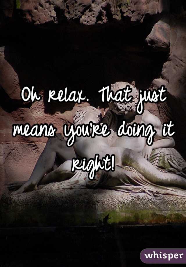 Oh relax. That just means you're doing it right!