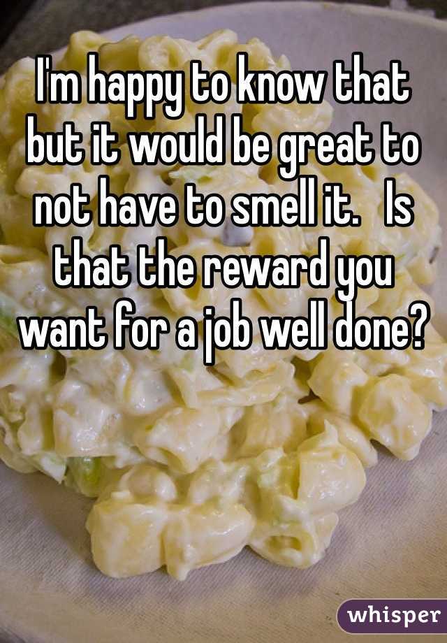 I'm happy to know that but it would be great to not have to smell it.   Is that the reward you want for a job well done? 