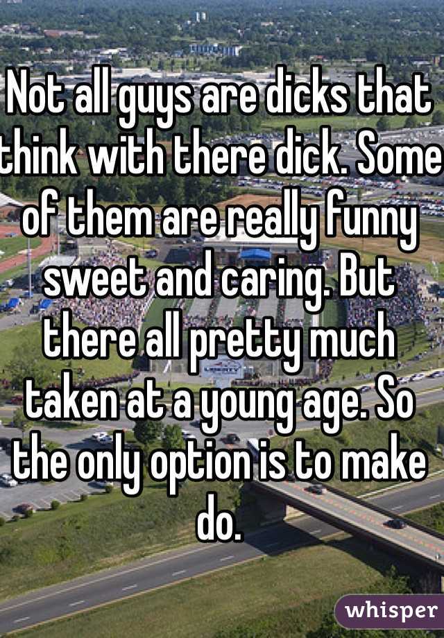 Not all guys are dicks that think with there dick. Some of them are really funny sweet and caring. But there all pretty much taken at a young age. So the only option is to make do.