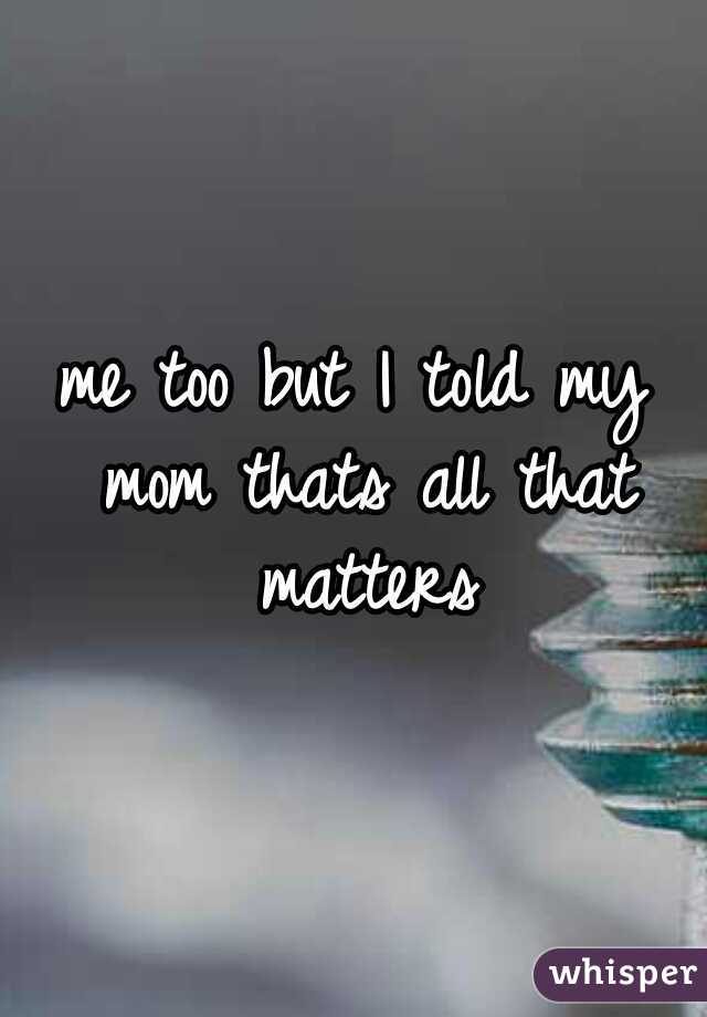 me too but I told my mom thats all that matters