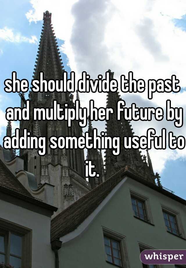 she should divide the past and multiply her future by adding something useful to it. 