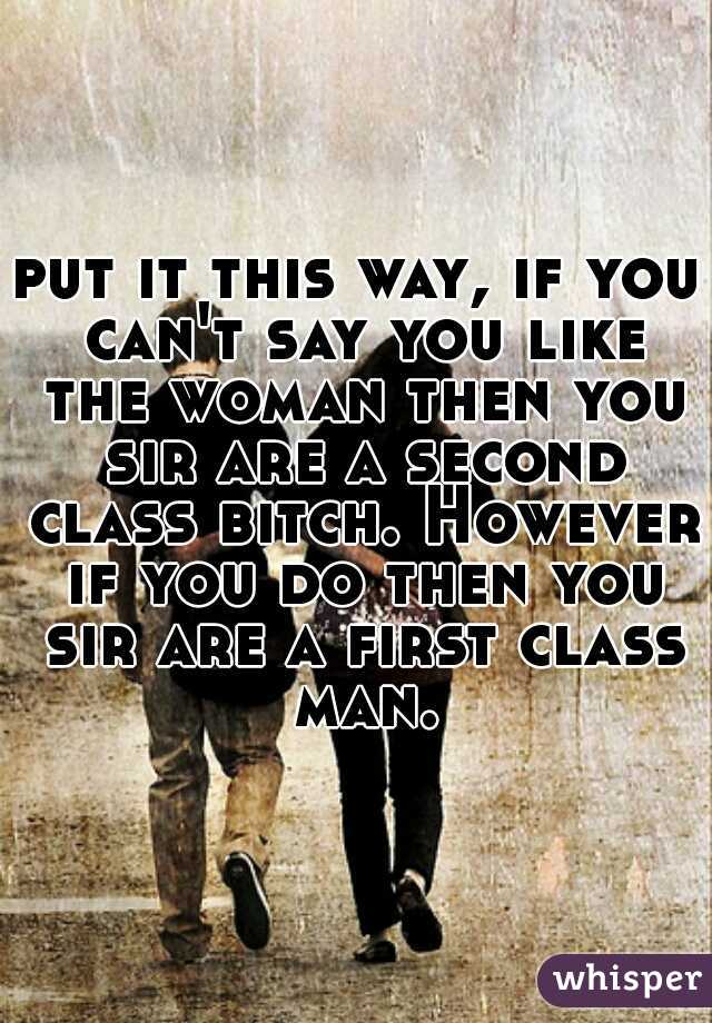 put it this way, if you can't say you like the woman then you sir are a second class bitch. However if you do then you sir are a first class man.