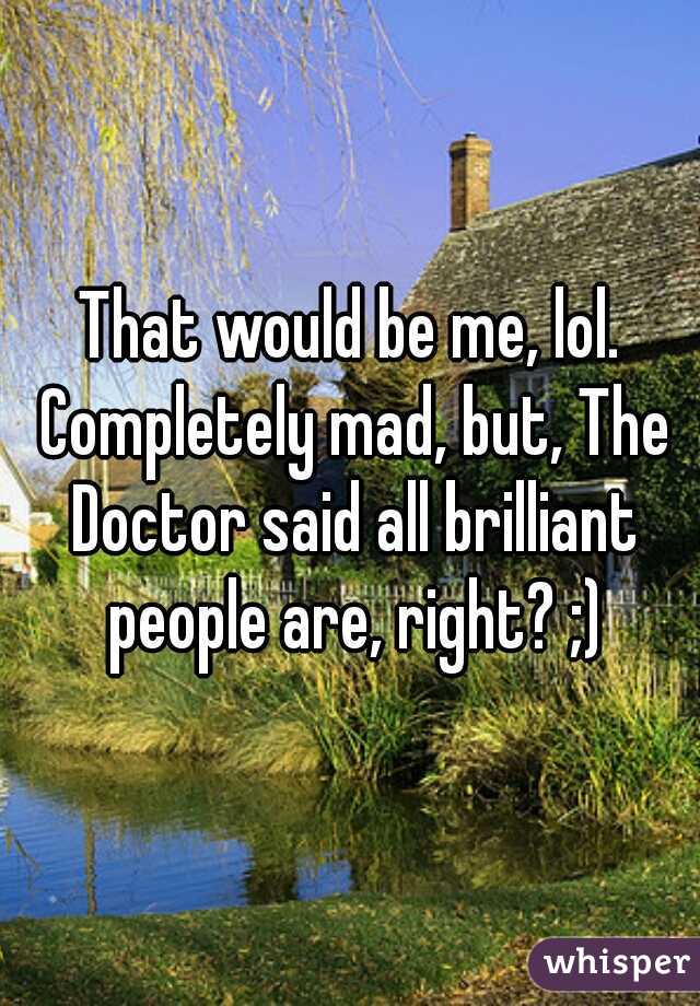 That would be me, lol. Completely mad, but, The Doctor said all brilliant people are, right? ;)