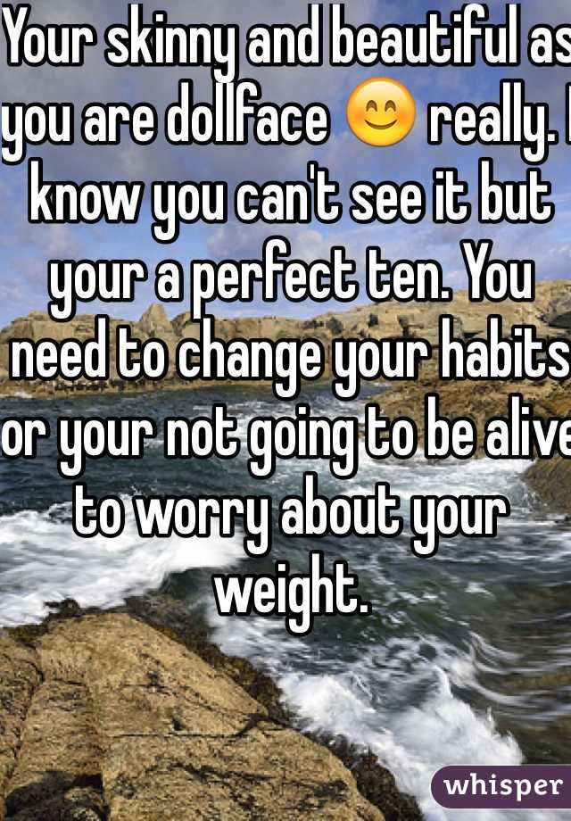 Your skinny and beautiful as you are dollface 😊 really. I know you can't see it but your a perfect ten. You need to change your habits or your not going to be alive to worry about your weight. 