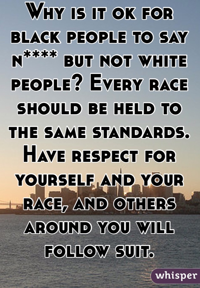 Why is it ok for black people to say n**** but not white people? Every race should be held to the same standards. Have respect for yourself and your race, and others around you will follow suit. 