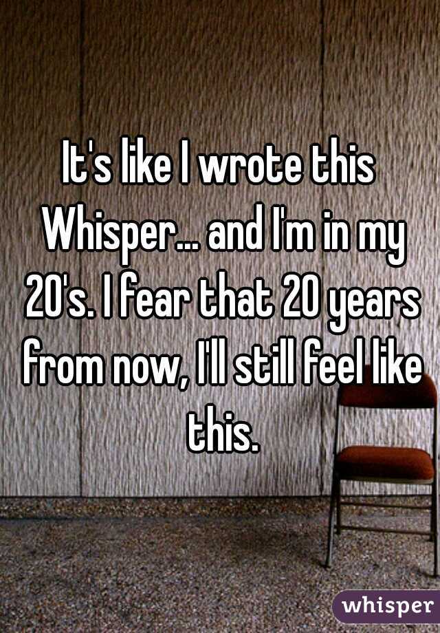 It's like I wrote this Whisper... and I'm in my 20's. I fear that 20 years from now, I'll still feel like this.