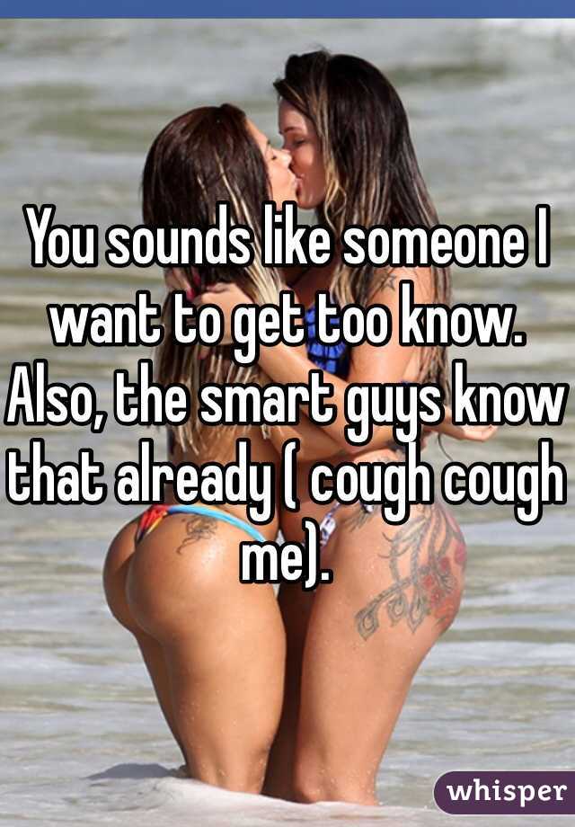 You sounds like someone I want to get too know. Also, the smart guys know that already ( cough cough me). 