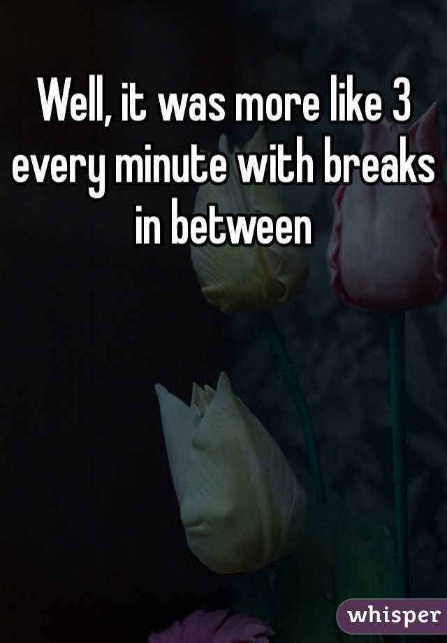 Well, it was more like 3 every minute with breaks in between