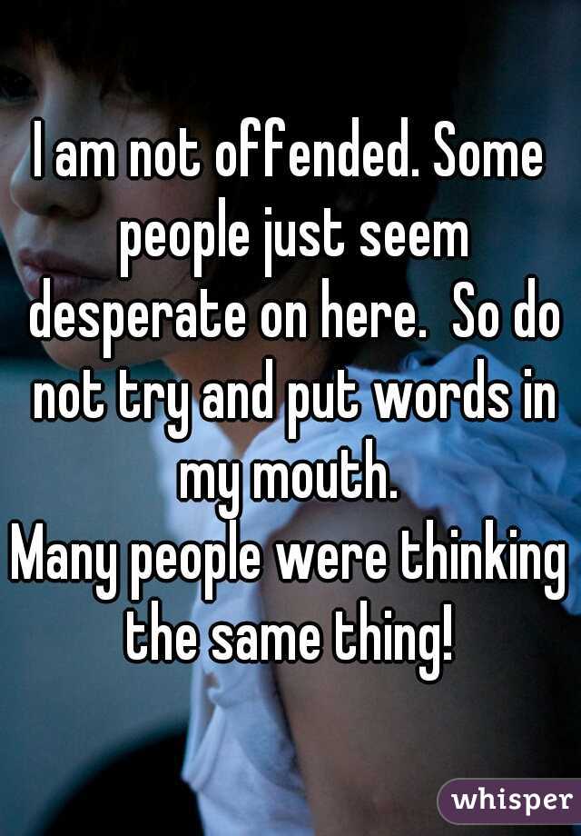 I am not offended. Some people just seem desperate on here.  So do not try and put words in my mouth. 
Many people were thinking the same thing! 