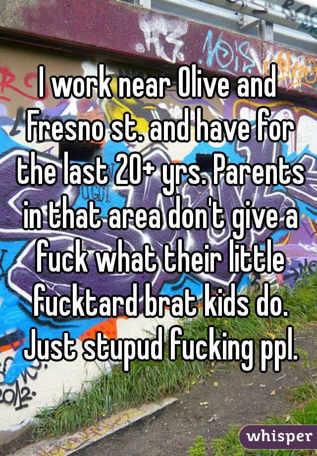 I work near Olive and Fresno st. and have for the last 20+ yrs. Parents in that area don't give a fuck what their little fucktard brat kids do. Just stupud fucking ppl.